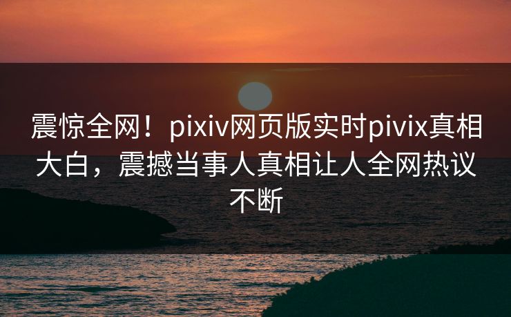 震惊全网！pixiv网页版实时pivix真相大白，震撼当事人真相让人全网热议不断