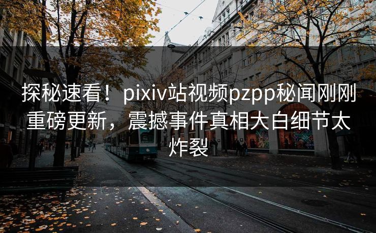 探秘速看！pixiv站视频pzpp秘闻刚刚重磅更新，震撼事件真相大白细节太炸裂