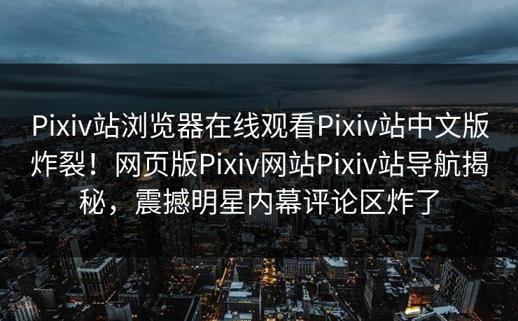 Pixiv站浏览器在线观看Pixiv站中文版炸裂！网页版Pixiv网站Pixiv站导航揭秘，震撼明星内幕评论区炸了