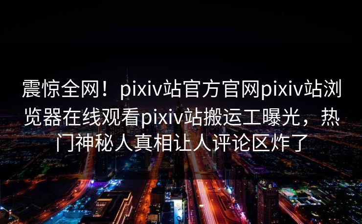 震惊全网！pixiv站官方官网pixiv站浏览器在线观看pixiv站搬运工曝光，热门神秘人真相让人评论区炸了