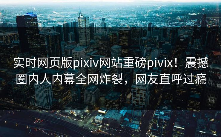 实时网页版pixiv网站重磅pivix！震撼圈内人内幕全网炸裂，网友直呼过瘾