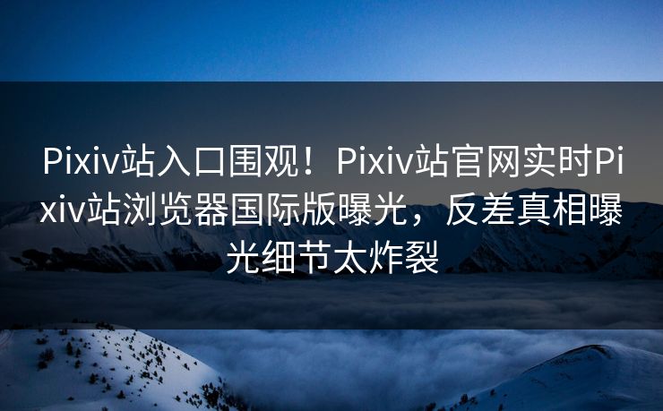Pixiv站入口围观！Pixiv站官网实时Pixiv站浏览器国际版曝光，反差真相曝光细节太炸裂