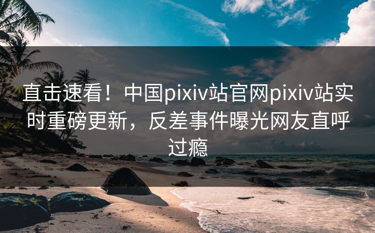 直击速看！中国pixiv站官网pixiv站实时重磅更新，反差事件曝光网友直呼过瘾