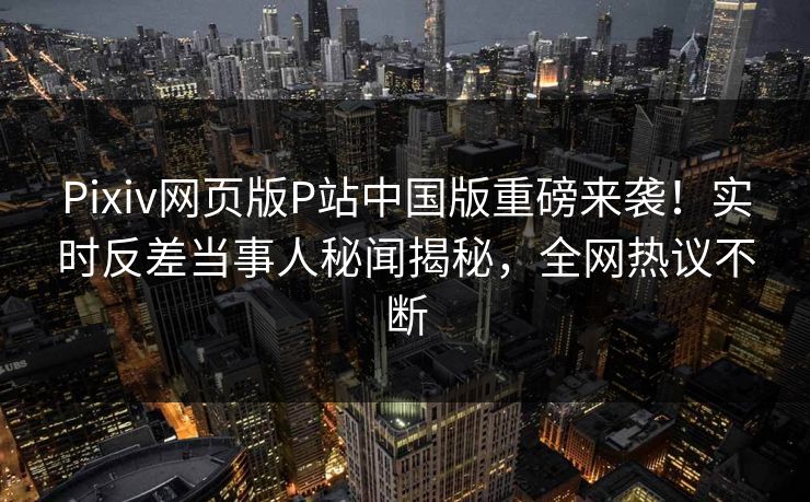 Pixiv网页版P站中国版重磅来袭！实时反差当事人秘闻揭秘，全网热议不断
