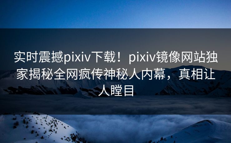 实时震撼pixiv下载！pixiv镜像网站独家揭秘全网疯传神秘人内幕，真相让人瞠目