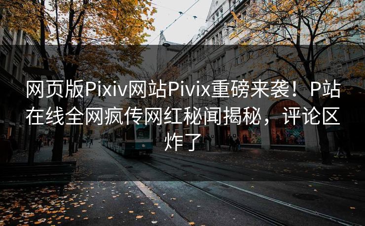 网页版Pixiv网站Pivix重磅来袭！P站在线全网疯传网红秘闻揭秘，评论区炸了