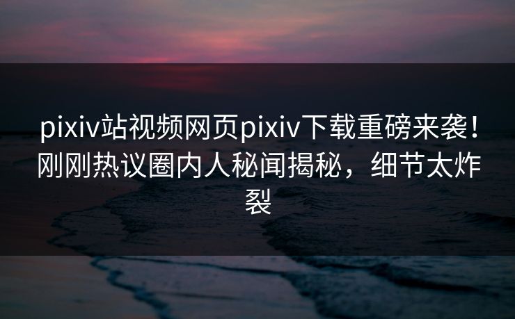 pixiv站视频网页pixiv下载重磅来袭！刚刚热议圈内人秘闻揭秘，细节太炸裂