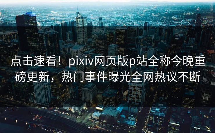 点击速看！pixiv网页版p站全称今晚重磅更新，热门事件曝光全网热议不断