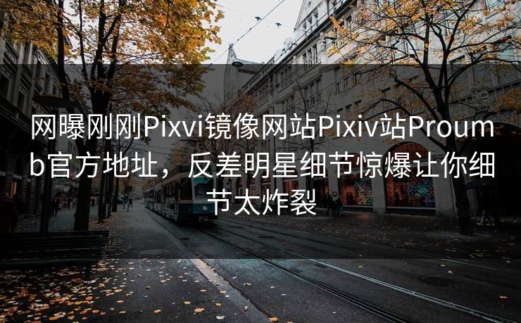 网曝刚刚Pixvi镜像网站Pixiv站Proumb官方地址，反差明星细节惊爆让你细节太炸裂