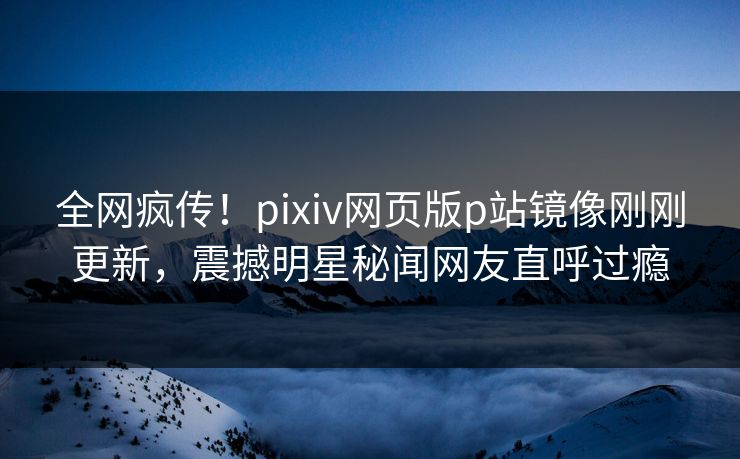 全网疯传！pixiv网页版p站镜像刚刚更新，震撼明星秘闻网友直呼过瘾
