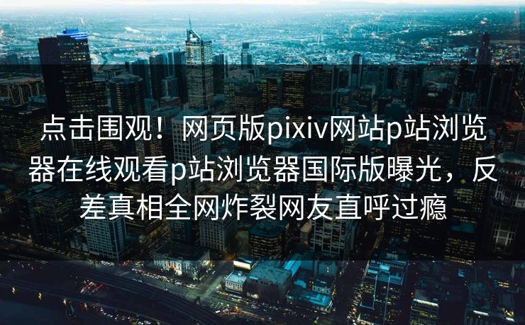 点击围观！网页版pixiv网站p站浏览器在线观看p站浏览器国际版曝光，反差真相全网炸裂网友直呼过瘾