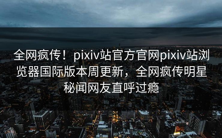 全网疯传！pixiv站官方官网pixiv站浏览器国际版本周更新，全网疯传明星秘闻网友直呼过瘾