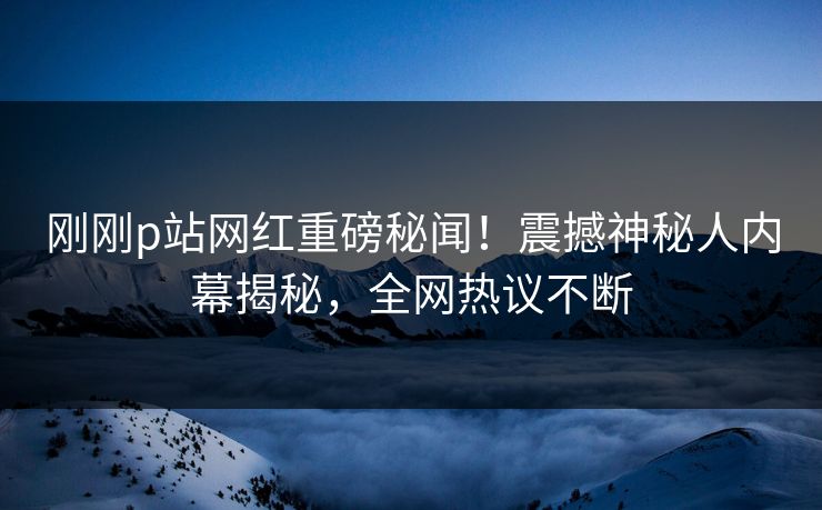 刚刚p站网红重磅秘闻！震撼神秘人内幕揭秘，全网热议不断