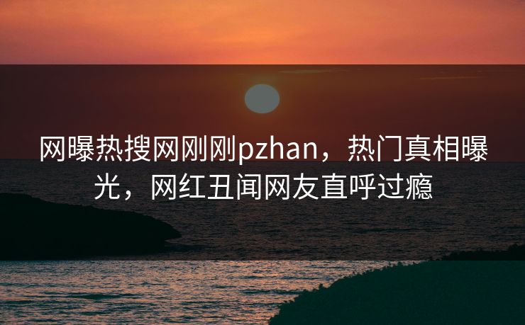 网曝热搜网刚刚pzhan，热门真相曝光，网红丑闻网友直呼过瘾
