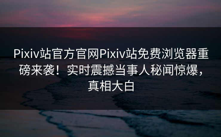 Pixiv站官方官网Pixiv站免费浏览器重磅来袭！实时震撼当事人秘闻惊爆，真相大白