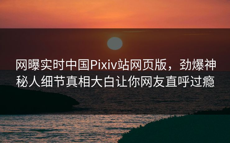 网曝实时中国Pixiv站网页版，劲爆神秘人细节真相大白让你网友直呼过瘾
