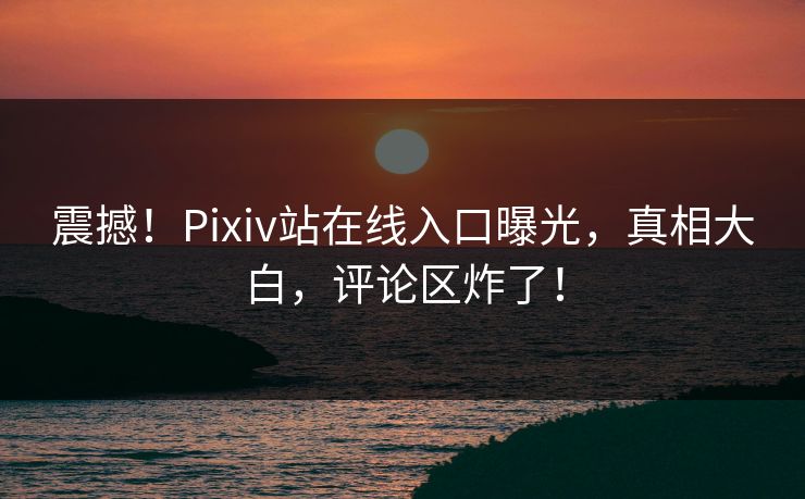 震撼！Pixiv站在线入口曝光，真相大白，评论区炸了！