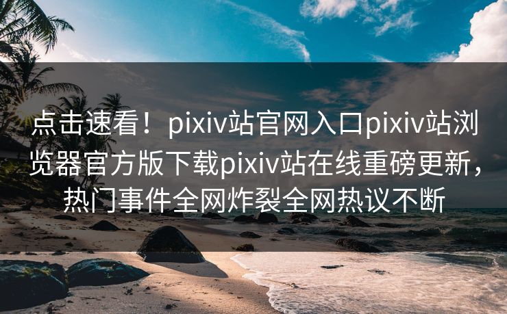 点击速看！pixiv站官网入口pixiv站浏览器官方版下载pixiv站在线重磅更新，热门事件全网炸裂全网热议不断