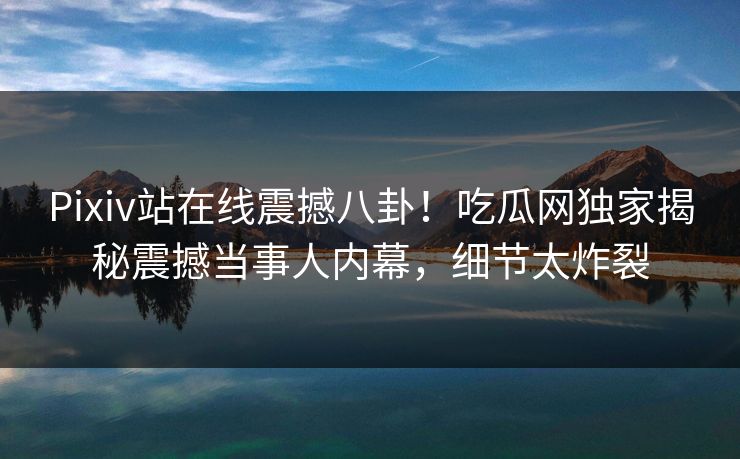 Pixiv站在线震撼八卦！吃瓜网独家揭秘震撼当事人内幕，细节太炸裂