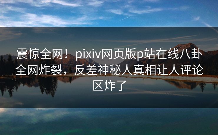 震惊全网！pixiv网页版p站在线八卦全网炸裂，反差神秘人真相让人评论区炸了