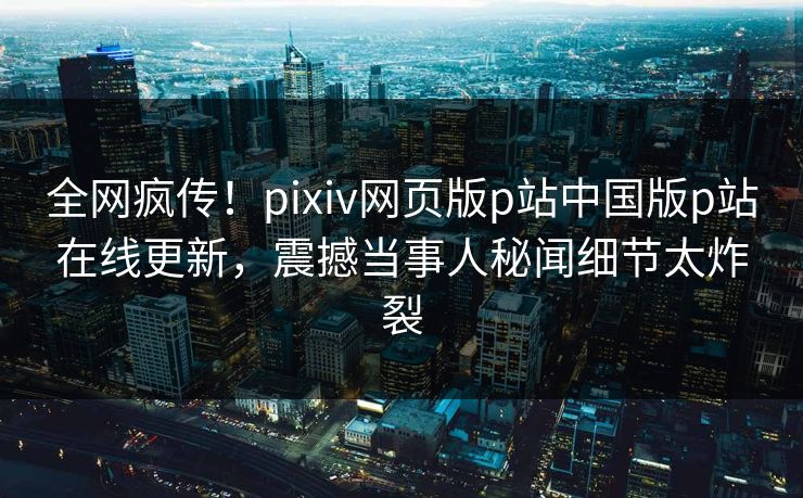 全网疯传！pixiv网页版p站中国版p站在线更新，震撼当事人秘闻细节太炸裂