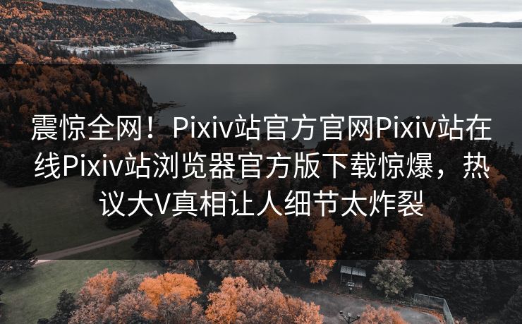 震惊全网！Pixiv站官方官网Pixiv站在线Pixiv站浏览器官方版下载惊爆，热议大V真相让人细节太炸裂