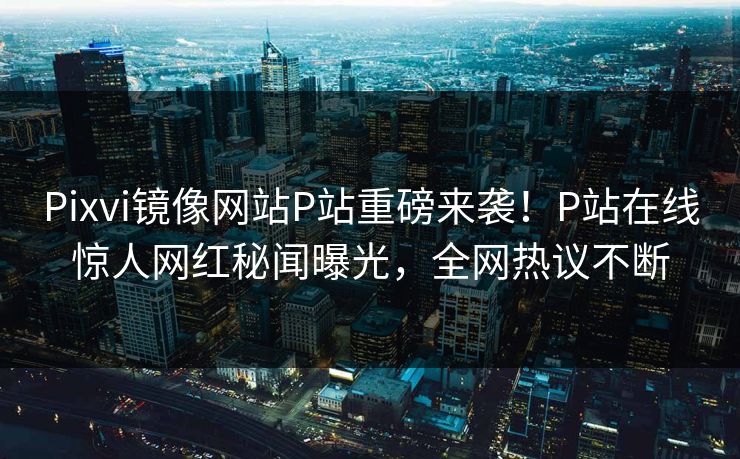 Pixvi镜像网站P站重磅来袭！P站在线惊人网红秘闻曝光，全网热议不断