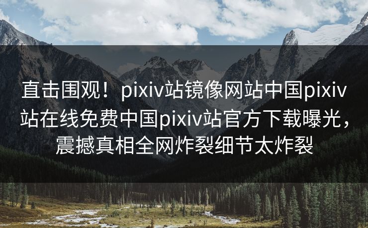 直击围观！pixiv站镜像网站中国pixiv站在线免费中国pixiv站官方下载曝光，震撼真相全网炸裂细节太炸裂