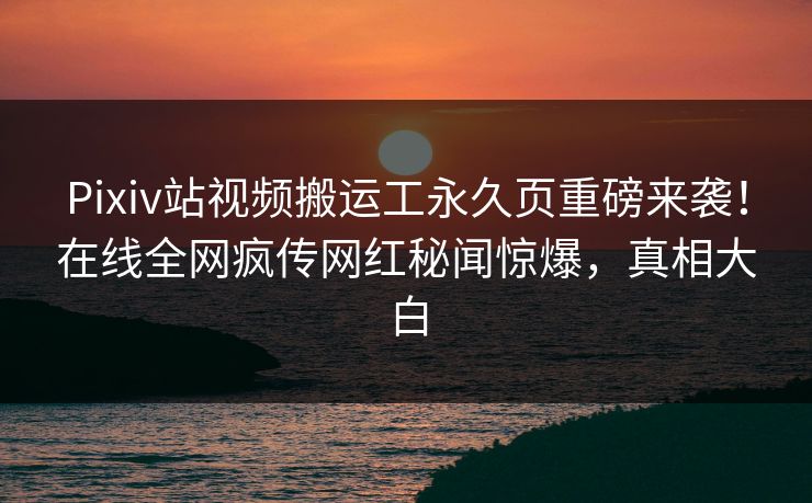 Pixiv站视频搬运工永久页重磅来袭！在线全网疯传网红秘闻惊爆，真相大白