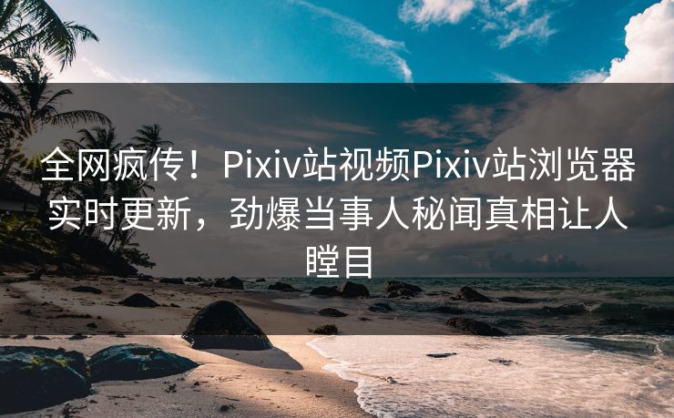 全网疯传！Pixiv站视频Pixiv站浏览器实时更新，劲爆当事人秘闻真相让人瞠目