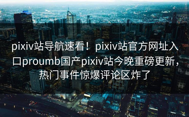 pixiv站导航速看！pixiv站官方网址入口proumb国产pixiv站今晚重磅更新，热门事件惊爆评论区炸了