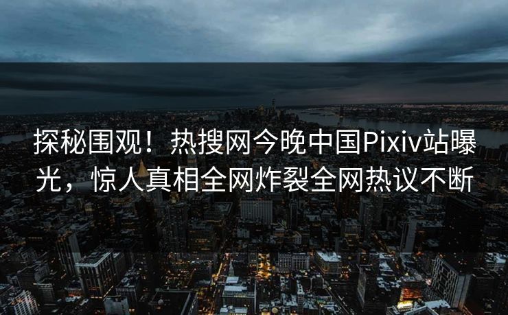 探秘围观！热搜网今晚中国Pixiv站曝光，惊人真相全网炸裂全网热议不断