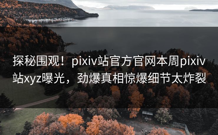 探秘围观！pixiv站官方官网本周pixiv站xyz曝光，劲爆真相惊爆细节太炸裂