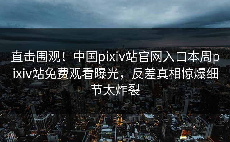 直击围观！中国pixiv站官网入口本周pixiv站免费观看曝光，反差真相惊爆细节太炸裂
