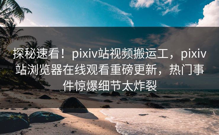 探秘速看！pixiv站视频搬运工，pixiv站浏览器在线观看重磅更新，热门事件惊爆细节太炸裂