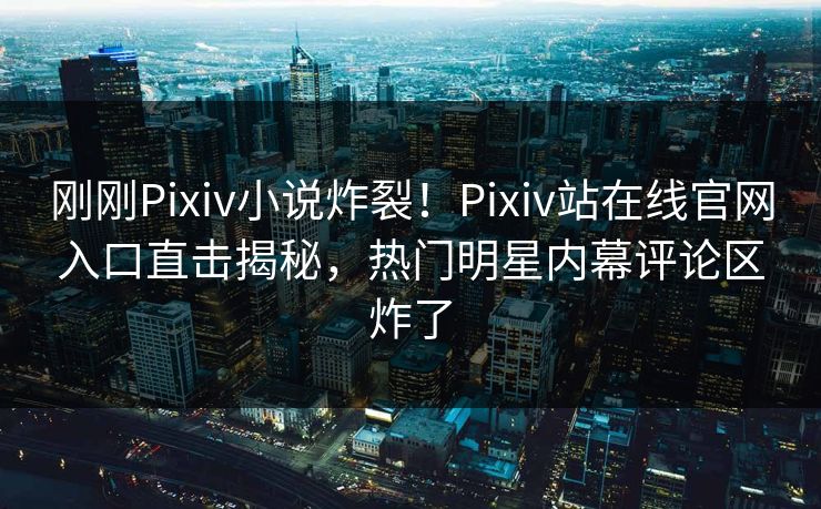 刚刚Pixiv小说炸裂！Pixiv站在线官网入口直击揭秘，热门明星内幕评论区炸了