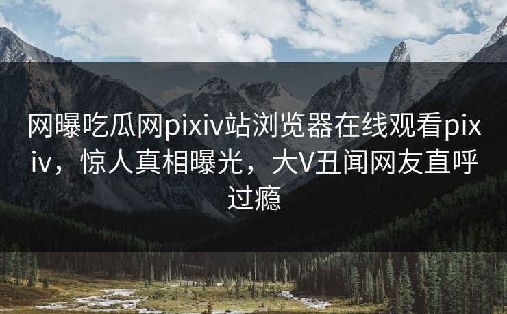 网曝吃瓜网pixiv站浏览器在线观看pixiv，惊人真相曝光，大V丑闻网友直呼过瘾
