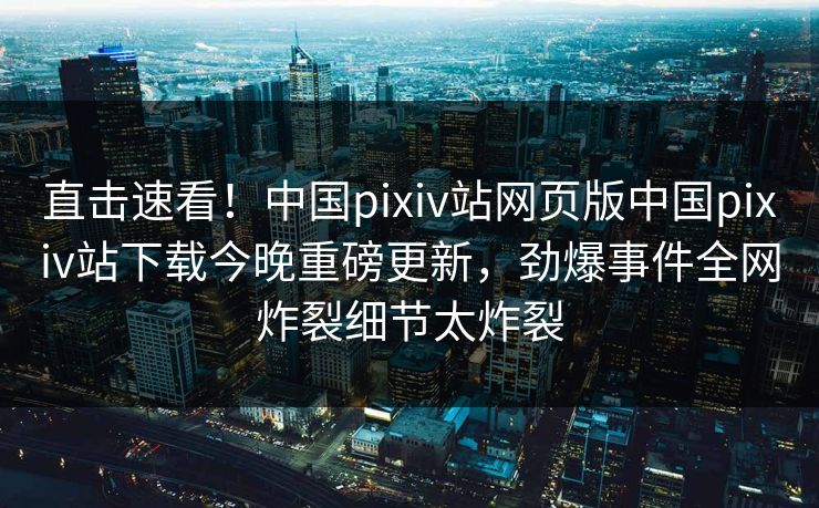 直击速看！中国pixiv站网页版中国pixiv站下载今晚重磅更新，劲爆事件全网炸裂细节太炸裂