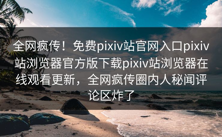 全网疯传！免费pixiv站官网入口pixiv站浏览器官方版下载pixiv站浏览器在线观看更新，全网疯传圈内人秘闻评论区炸了