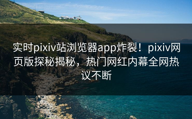 实时pixiv站浏览器app炸裂！pixiv网页版探秘揭秘，热门网红内幕全网热议不断