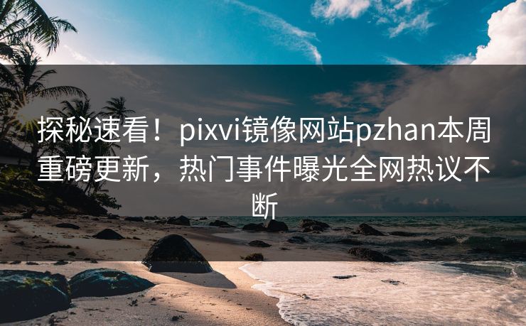 探秘速看！pixvi镜像网站pzhan本周重磅更新，热门事件曝光全网热议不断