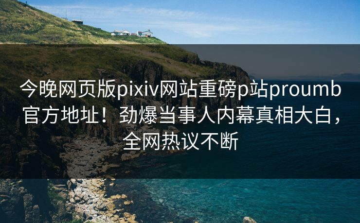 今晚网页版pixiv网站重磅p站proumb官方地址！劲爆当事人内幕真相大白，全网热议不断