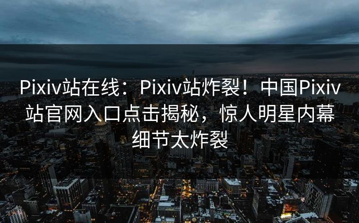 Pixiv站在线：Pixiv站炸裂！中国Pixiv站官网入口点击揭秘，惊人明星内幕细节太炸裂