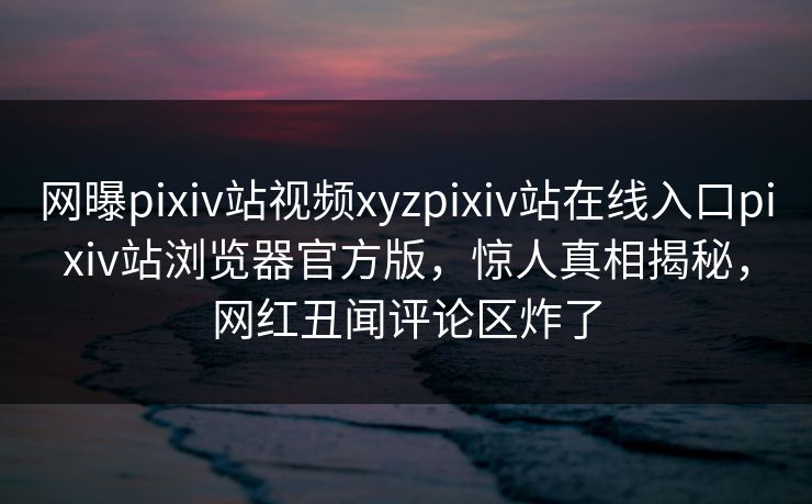 网曝pixiv站视频xyzpixiv站在线入口pixiv站浏览器官方版，惊人真相揭秘，网红丑闻评论区炸了