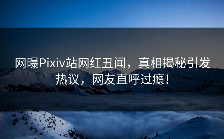 网曝Pixiv站网红丑闻，真相揭秘引发热议，网友直呼过瘾！