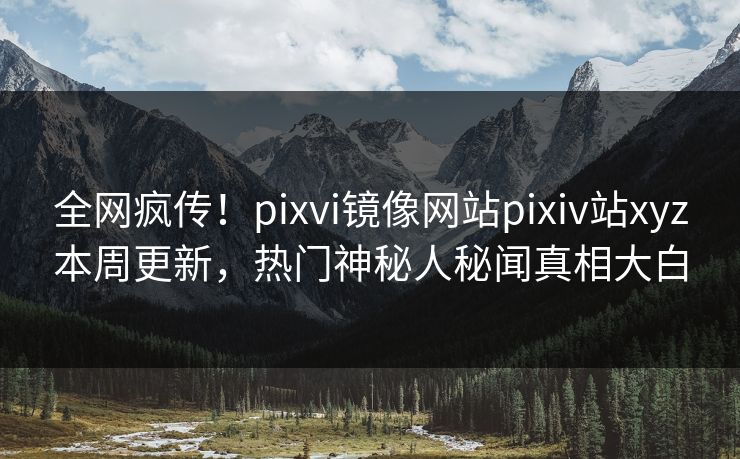 全网疯传！pixvi镜像网站pixiv站xyz本周更新，热门神秘人秘闻真相大白