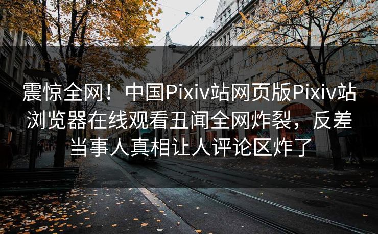 震惊全网！中国Pixiv站网页版Pixiv站浏览器在线观看丑闻全网炸裂，反差当事人真相让人评论区炸了