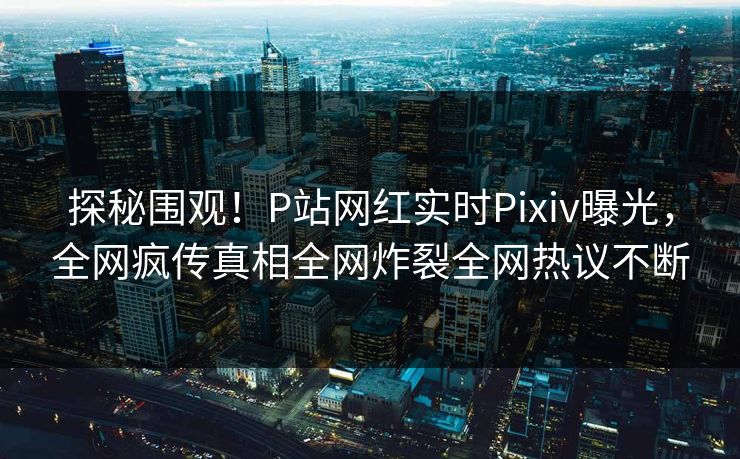 探秘围观！P站网红实时Pixiv曝光，全网疯传真相全网炸裂全网热议不断