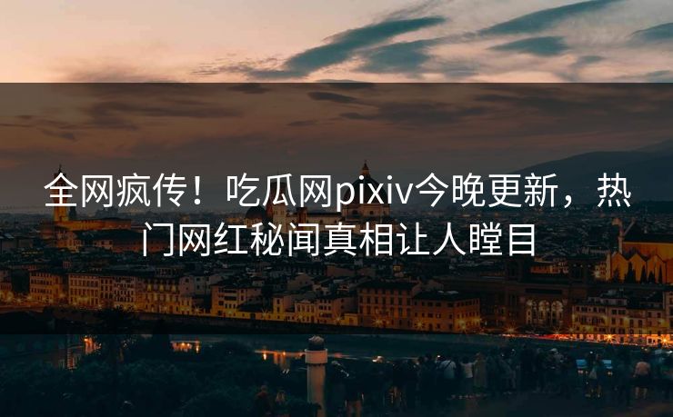 全网疯传！吃瓜网pixiv今晚更新，热门网红秘闻真相让人瞠目