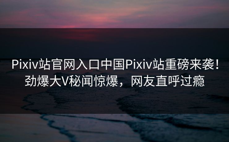 Pixiv站官网入口中国Pixiv站重磅来袭！劲爆大V秘闻惊爆，网友直呼过瘾